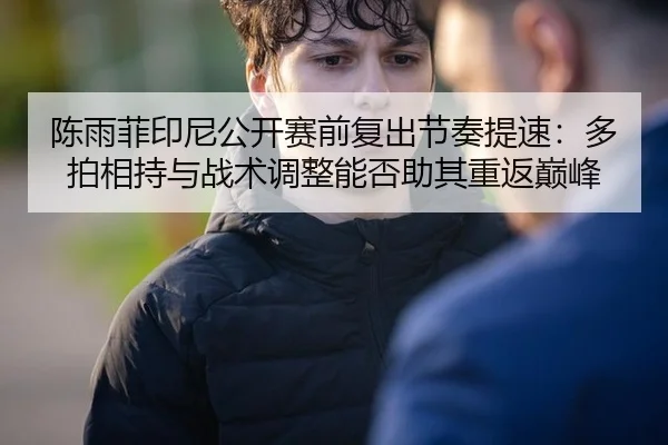 陈雨菲印尼公开赛前复出节奏提速：多拍相持与战术调整能否助其重返巅峰